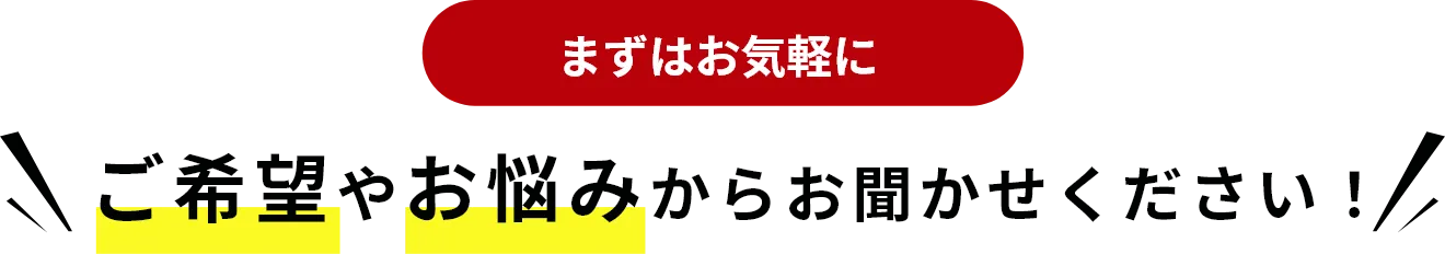 まずはお気軽に ご希望やお悩みからお聞かせください！