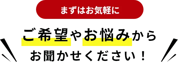 まずはお気軽に ご希望やお悩みからお聞かせください！